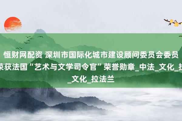 恒财网配资 深圳市国际化城市建设顾问委员会委员徐波荣获法国“艺术与文学司令官”荣誉勋章_中法_文化_拉法兰
