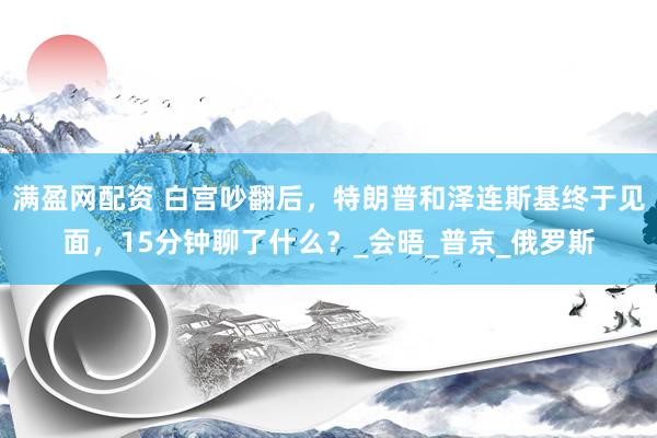 满盈网配资 白宫吵翻后，特朗普和泽连斯基终于见面，15分钟聊了什么？_会晤_普京_俄罗斯