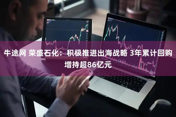 牛途网 荣盛石化：积极推进出海战略 3年累计回购增持超86亿元