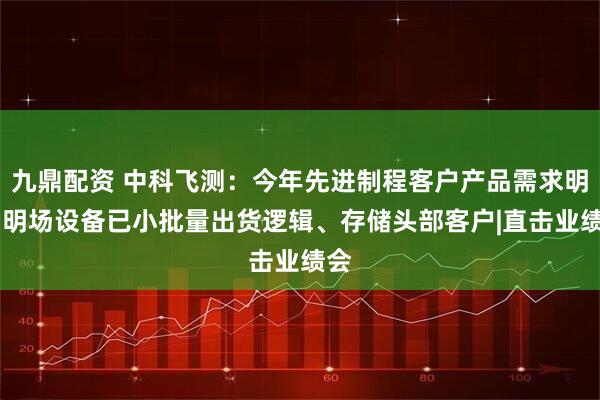 九鼎配资 中科飞测：今年先进制程客户产品需求明确 明场设备已小批量出货逻辑、存储头部客户|直击业绩会