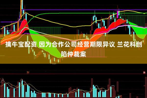 擒牛宝配资 因为合作公司经营期限异议 兰花科创陷仲裁案