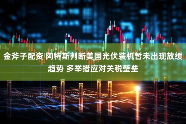 金斧子配资 阿特斯判断美国光伏装机暂未出现放缓趋势 多举措应对关税壁垒