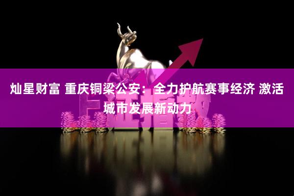灿星财富 重庆铜梁公安：全力护航赛事经济 激活城市发展新动力