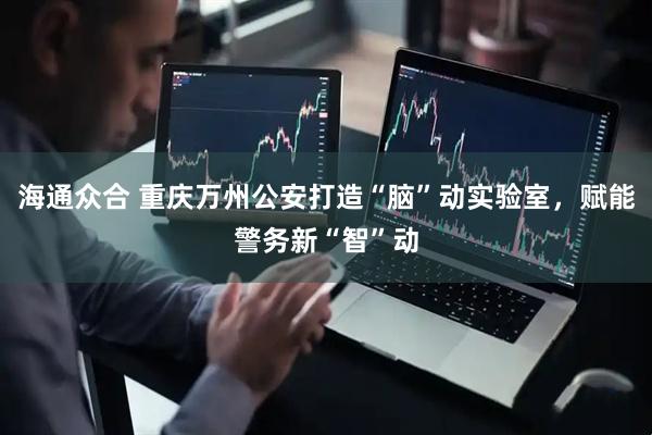 海通众合 重庆万州公安打造“脑”动实验室，赋能警务新“智”动