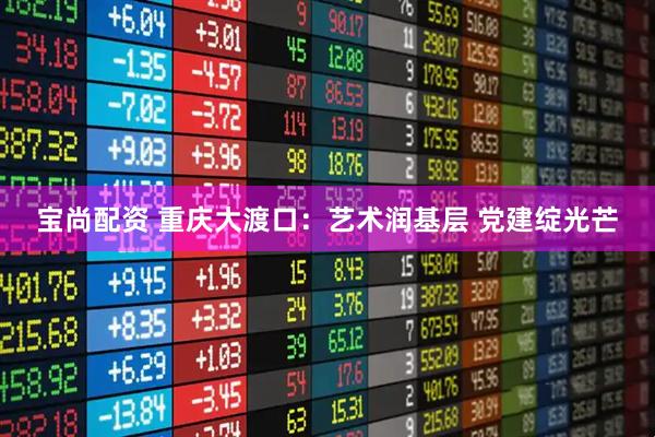 宝尚配资 重庆大渡口：艺术润基层 党建绽光芒