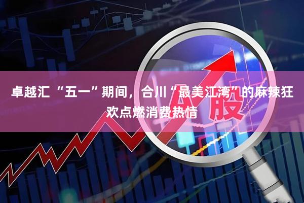 卓越汇 “五一”期间，合川“最美江湾”的麻辣狂欢点燃消费热情