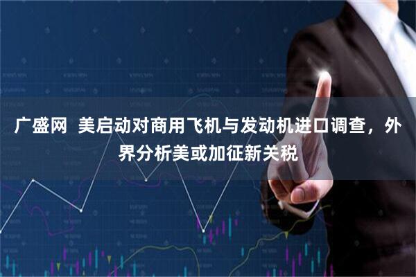 广盛网  美启动对商用飞机与发动机进口调查，外界分析美或加征新关税