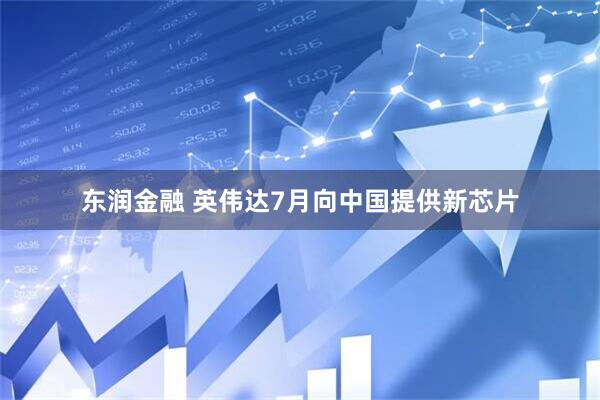 东润金融 英伟达7月向中国提供新芯片