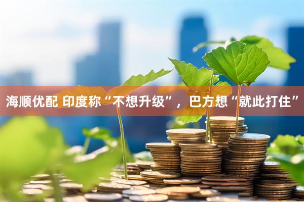 海顺优配 印度称“不想升级”，巴方想“就此打住”
