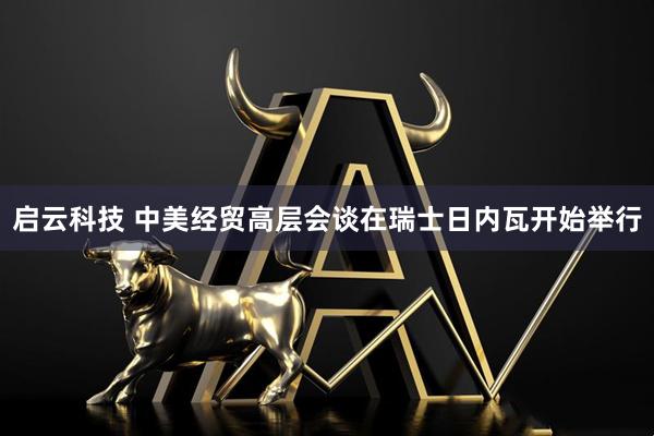 启云科技 中美经贸高层会谈在瑞士日内瓦开始举行