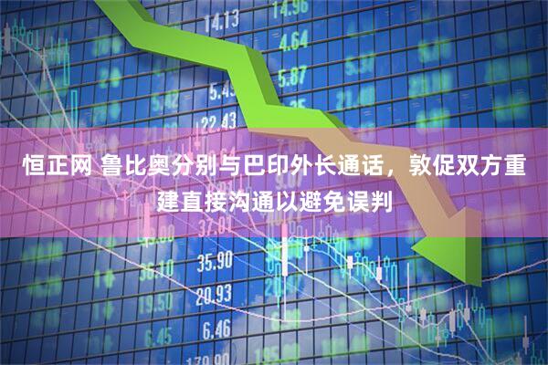 恒正网 鲁比奥分别与巴印外长通话，敦促双方重建直接沟通以避免误判