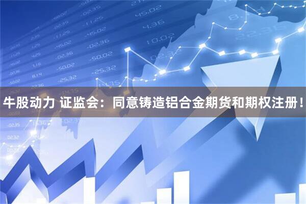 牛股动力 证监会：同意铸造铝合金期货和期权注册！