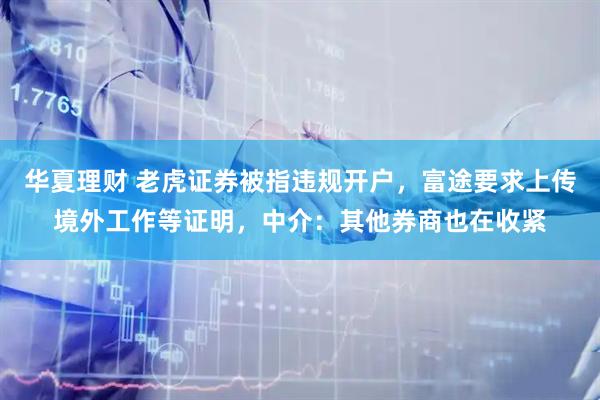 华夏理财 老虎证券被指违规开户，富途要求上传境外工作等证明，中介：其他券商也在收紧
