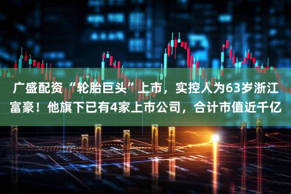 广盛配资 “轮胎巨头”上市，实控人为63岁浙江富豪！他旗下已有4家上市公司，合计市值近千亿