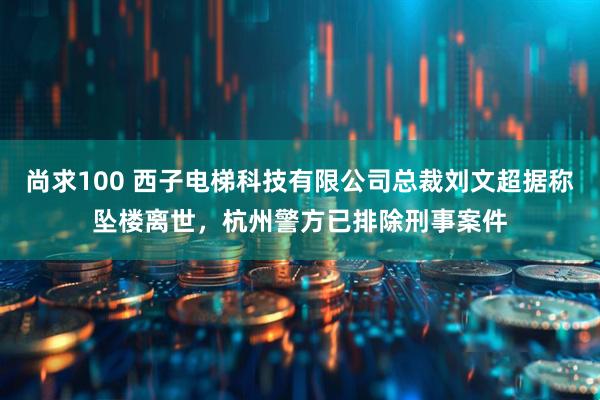 尚求100 西子电梯科技有限公司总裁刘文超据称坠楼离世，杭州警方已排除刑事案件
