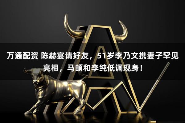 万通配资 陈赫宴请好友，51岁李乃文携妻子罕见亮相，马頔和李纯低调现身！