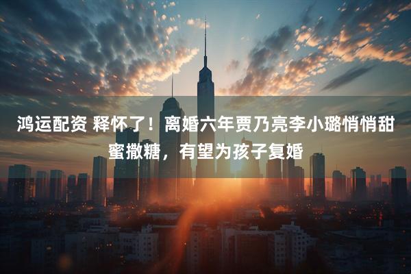 鸿运配资 释怀了！离婚六年贾乃亮李小璐悄悄甜蜜撒糖，有望为孩子复婚