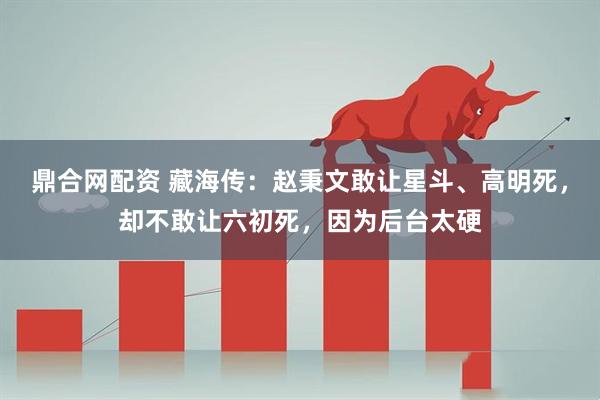 鼎合网配资 藏海传：赵秉文敢让星斗、高明死，却不敢让六初死，因为后台太硬