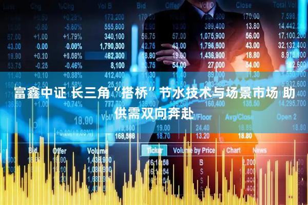 富鑫中证 长三角“搭桥”节水技术与场景市场 助供需双向奔赴