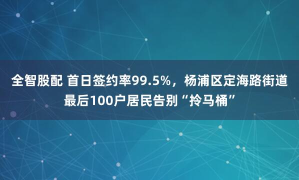 全智股配 首日签约率99.5%，杨浦区定海路街道最后100户居民告别“拎马桶”