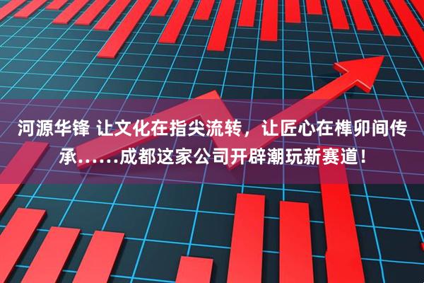 河源华锋 让文化在指尖流转，让匠心在榫卯间传承……成都这家公司开辟潮玩新赛道！