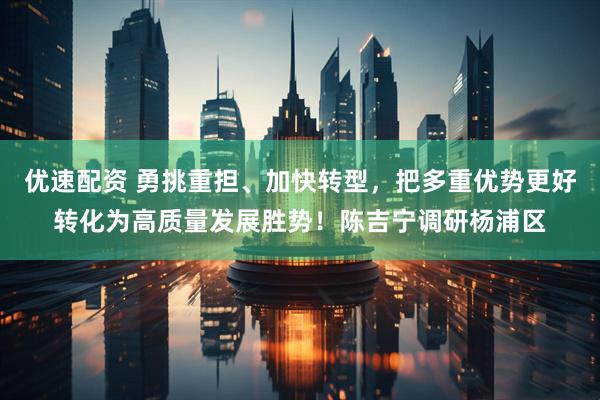 优速配资 勇挑重担、加快转型，把多重优势更好转化为高质量发展胜势！陈吉宁调研杨浦区