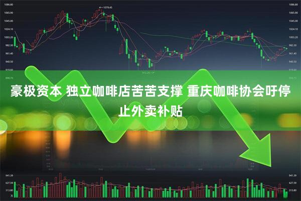豪极资本 独立咖啡店苦苦支撑 重庆咖啡协会吁停止外卖补贴