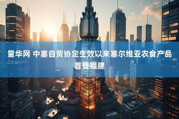 量华网 中塞自贸协定生效以来塞尔维亚农食产品首登福建