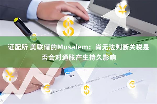 证配所 美联储的Musalem：尚无法判断关税是否会对通胀产生持久影响