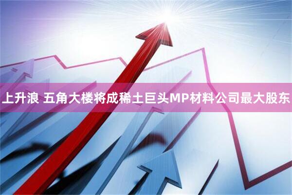 上升浪 五角大楼将成稀土巨头MP材料公司最大股东