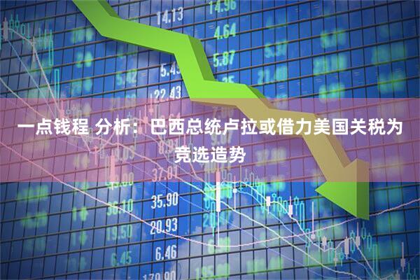 一点钱程 分析：巴西总统卢拉或借力美国关税为竞选造势