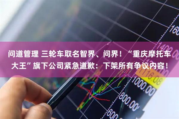 问道管理 三轮车取名智界、问界！“重庆摩托车大王”旗下公司紧急道歉：下架所有争议内容！