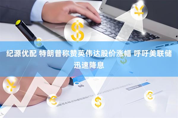 纪源优配 特朗普称赞英伟达股价涨幅 呼吁美联储迅速降息