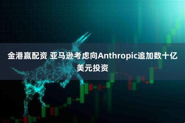 金港赢配资 亚马逊考虑向Anthropic追加数十亿美元投资