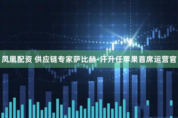 凤凰配资 供应链专家萨比赫-汗升任苹果首席运营官