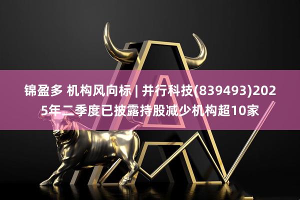 锦盈多 机构风向标 | 并行科技(839493)2025年二季度已披露持股减少机构超10家