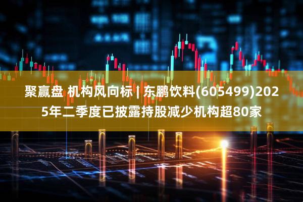 聚赢盘 机构风向标 | 东鹏饮料(605499)2025年二季度已披露持股减少机构超80家