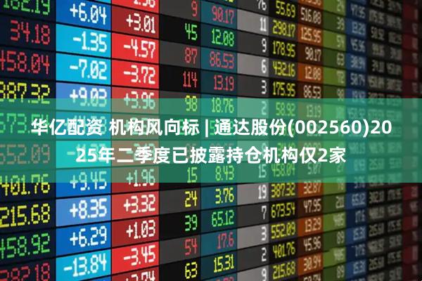 华亿配资 机构风向标 | 通达股份(002560)2025年二季度已披露持仓机构仅2家