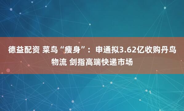德益配资 菜鸟“瘦身”：申通拟3.62亿收购丹鸟物流 剑指高端快递市场