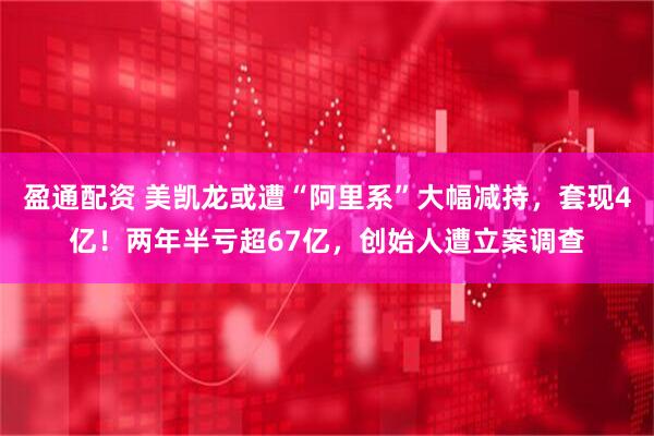 盈通配资 美凯龙或遭“阿里系”大幅减持，套现4亿！两年半亏超67亿，创始人遭立案调查