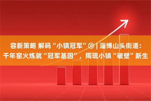 容新策略 解码“小镇冠军”⑩ | 淄博山头街道：千年窑火炼就“冠军基因”，陶琉小镇“破壁”新生