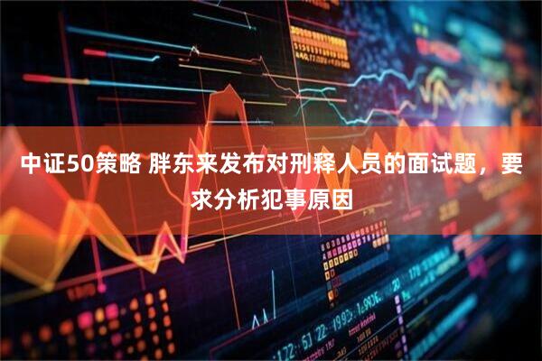 中证50策略 胖东来发布对刑释人员的面试题，要求分析犯事原因