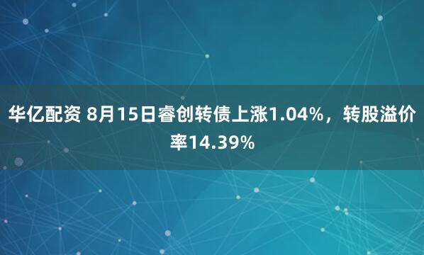 华亿配资 8月15日睿创转债上涨1.04%，转股溢价率14.39%