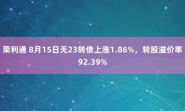 荣利通 8月15日天23转债上涨1.86%，转股溢价率92.39%
