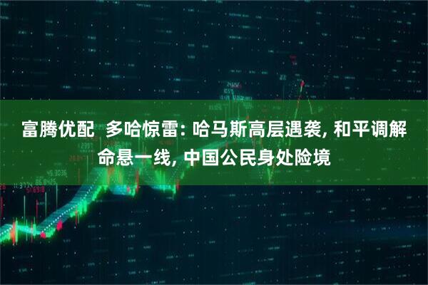 富腾优配  多哈惊雷: 哈马斯高层遇袭, 和平调解命悬一线, 中国公民身处险境