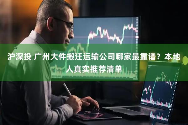 沪深投 广州大件搬迁运输公司哪家最靠谱？本地人真实推荐清单