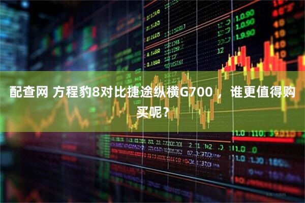 配查网 方程豹8对比捷途纵横G700 ，谁更值得购买呢？
