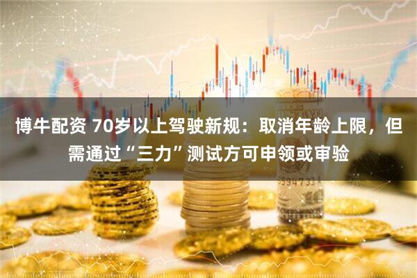 博牛配资 70岁以上驾驶新规：取消年龄上限，但需通过“三力”测试方可申领或审验