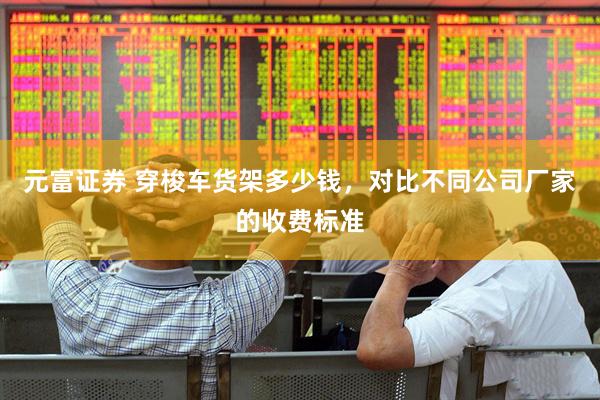 元富证券 穿梭车货架多少钱，对比不同公司厂家的收费标准