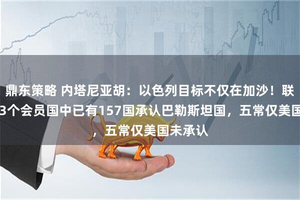 鼎东策略 内塔尼亚胡：以色列目标不仅在加沙！联合国193个会员国中已有157国承认巴勒斯坦国，五常仅美国未承认